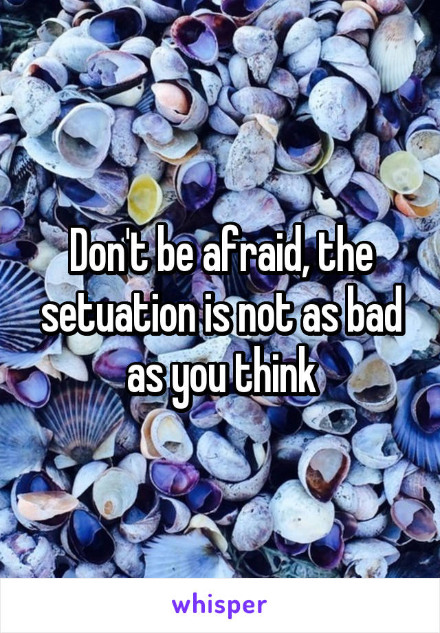 Don't be afraid, the setuation is not as bad as you think