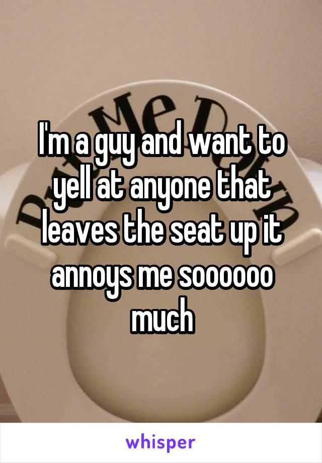 I'm a guy and want to yell at anyone that leaves the seat up it annoys me soooooo much