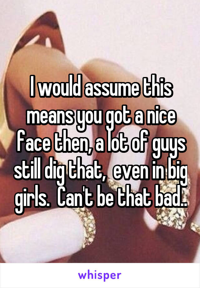 I would assume this means you got a nice face then, a lot of guys still dig that,  even in big girls.  Can't be that bad..