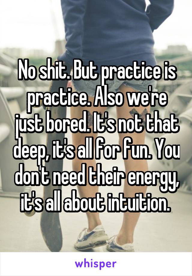 No shit. But practice is practice. Also we're just bored. It's not that deep, it's all for fun. You don't need their energy, it's all about intuition. 