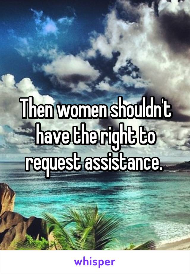 Then women shouldn't have the right to request assistance. 