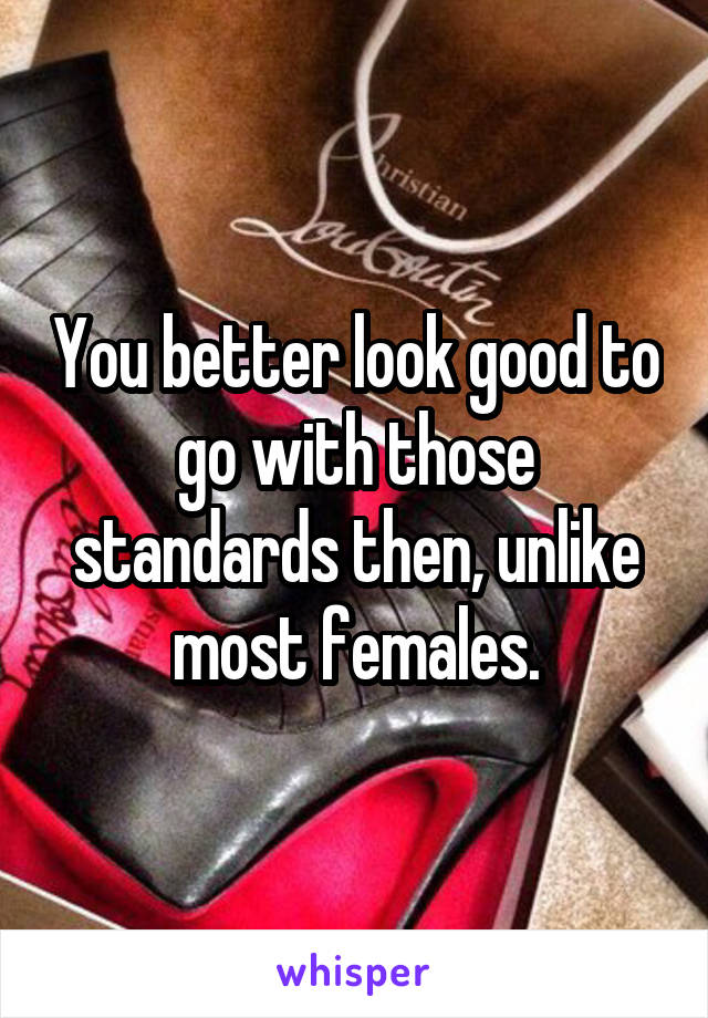 You better look good to go with those standards then, unlike most females.