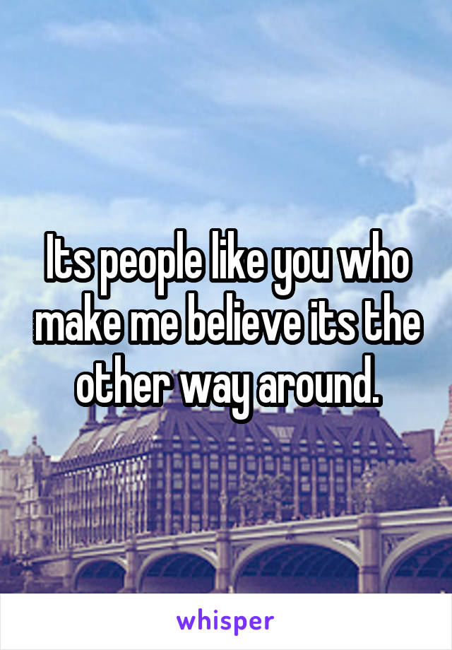 Its people like you who make me believe its the other way around.