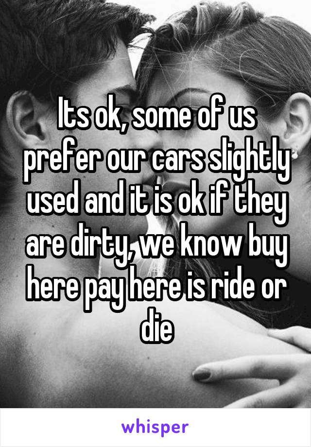 Its ok, some of us prefer our cars slightly used and it is ok if they are dirty, we know buy here pay here is ride or die