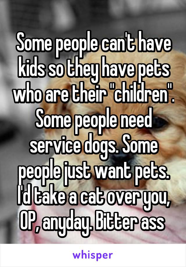 Some people can't have kids so they have pets who are their "children". Some people need service dogs. Some people just want pets. I'd take a cat over you, OP, anyday. Bitter ass 