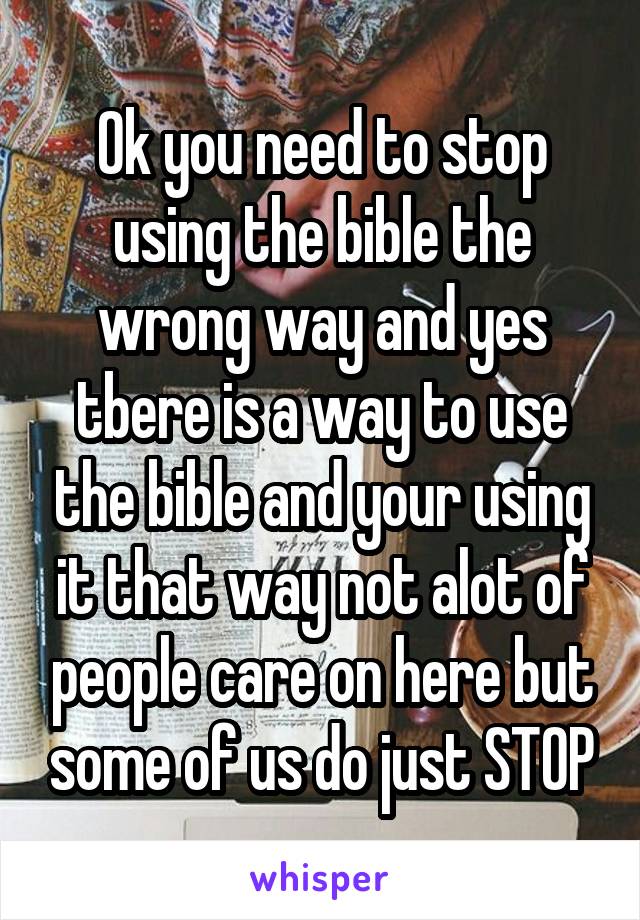 Ok you need to stop using the bible the wrong way and yes tbere is a way to use the bible and your using it that way not alot of people care on here but some of us do just STOP