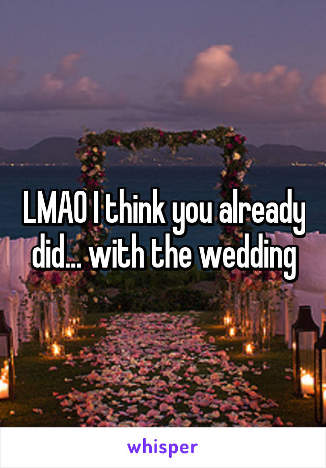 LMAO I think you already did... with the wedding