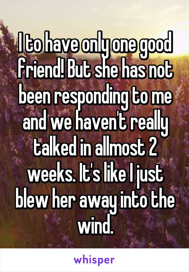 I to have only one good friend! But she has not been responding to me and we haven't really talked in allmost 2 weeks. It's like I just blew her away into the wind.