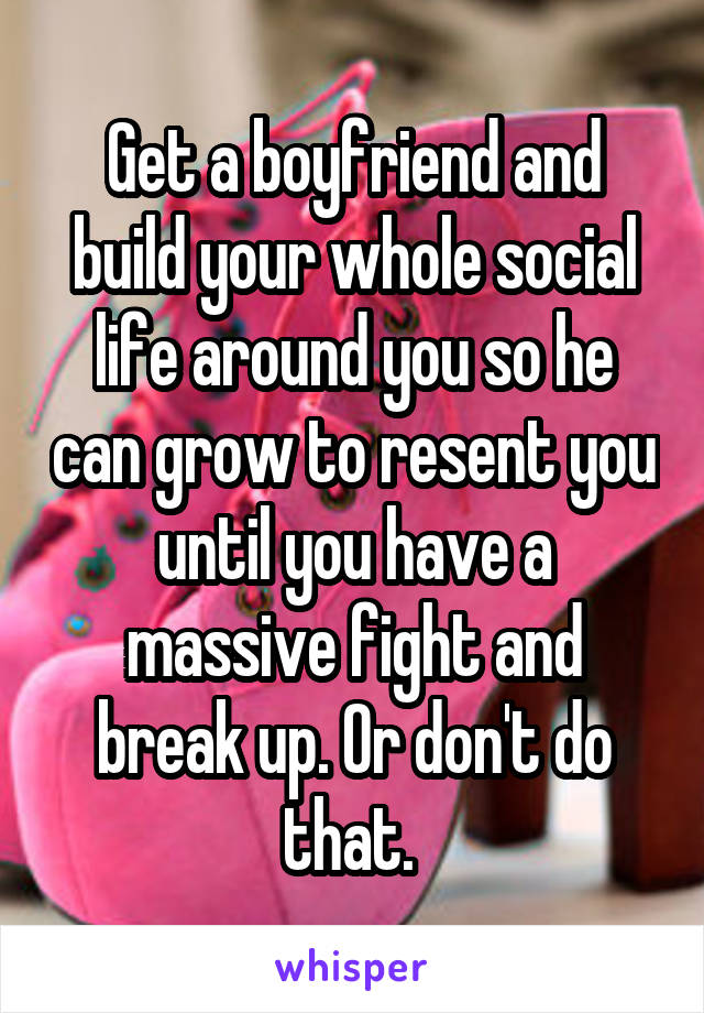 Get a boyfriend and build your whole social life around you so he can grow to resent you until you have a massive fight and break up. Or don't do that. 