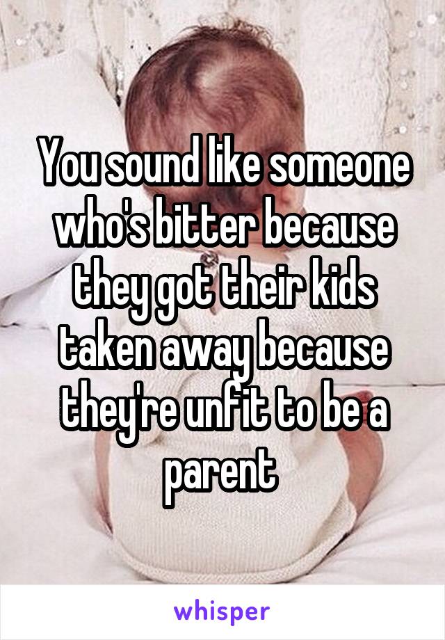 You sound like someone who's bitter because they got their kids taken away because they're unfit to be a parent 