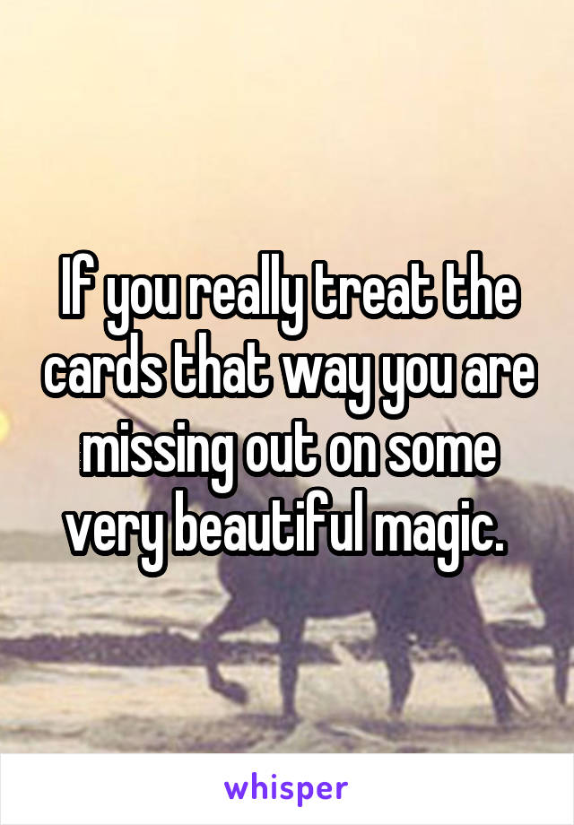 If you really treat the cards that way you are missing out on some very beautiful magic. 