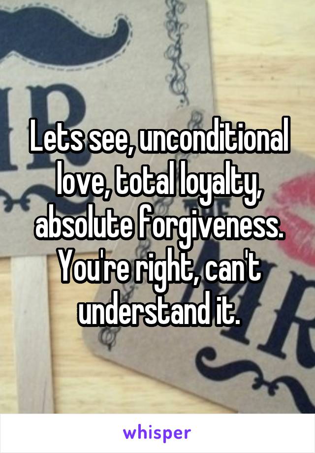 Lets see, unconditional love, total loyalty, absolute forgiveness. You're right, can't understand it.