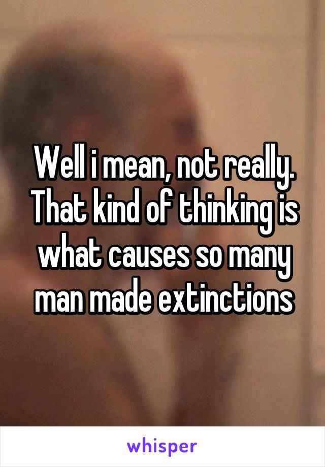 Well i mean, not really. That kind of thinking is what causes so many man made extinctions