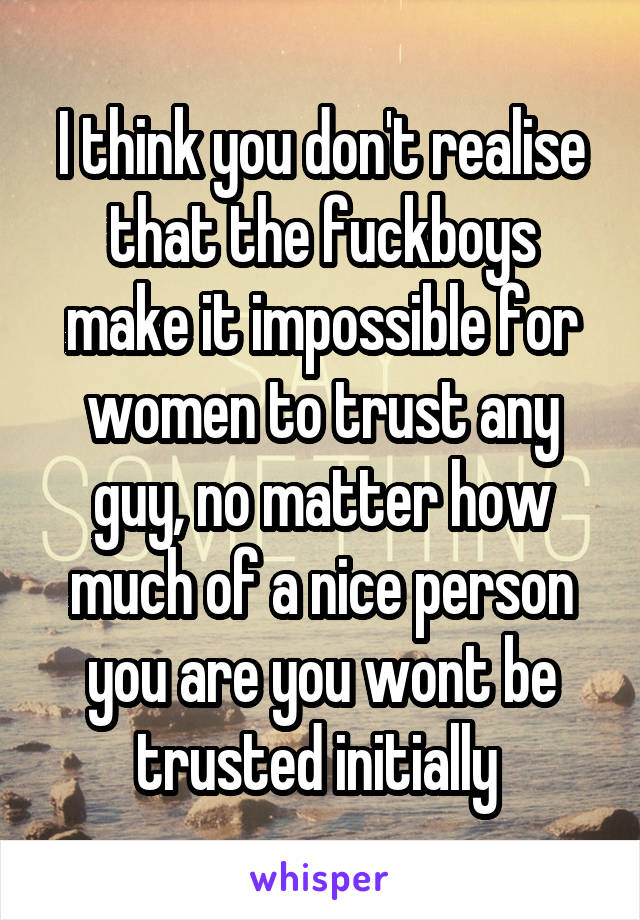I think you don't realise that the fuckboys make it impossible for women to trust any guy, no matter how much of a nice person you are you wont be trusted initially 