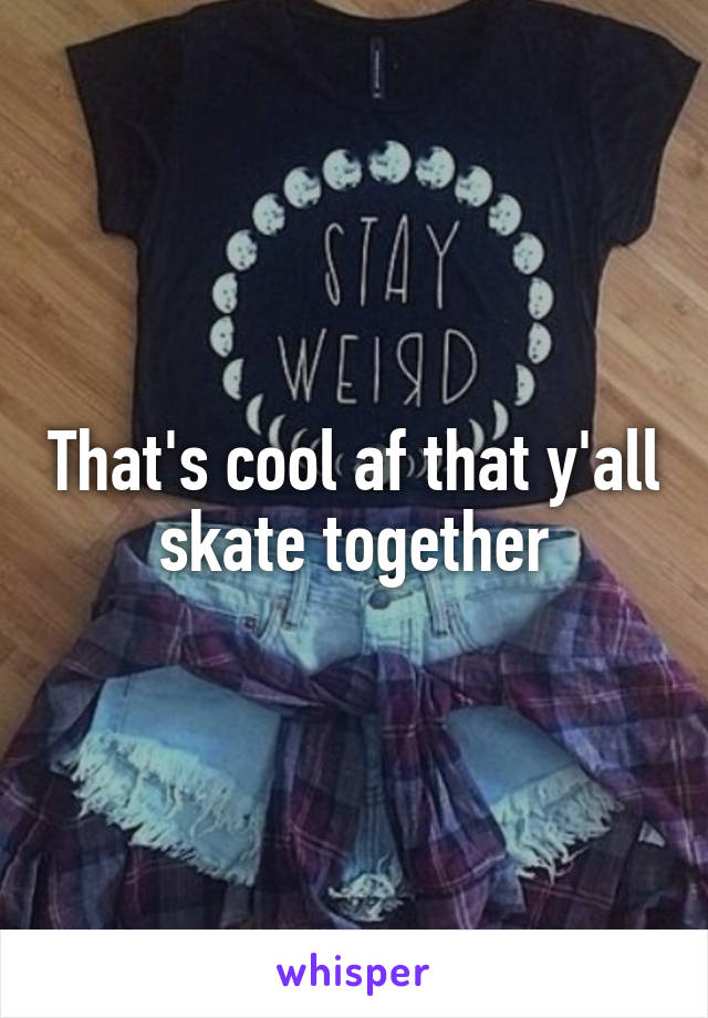 That's cool af that y'all skate together
