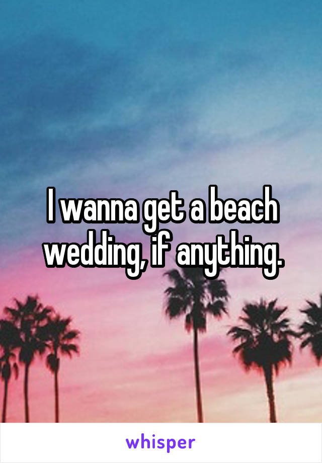 I wanna get a beach wedding, if anything.