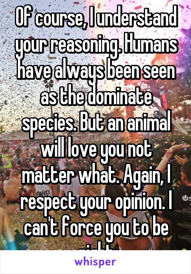 Of course, I understand your reasoning. Humans have always been seen as the dominate species. But an animal will love you not matter what. Again, I respect your opinion. I can't force you to be right