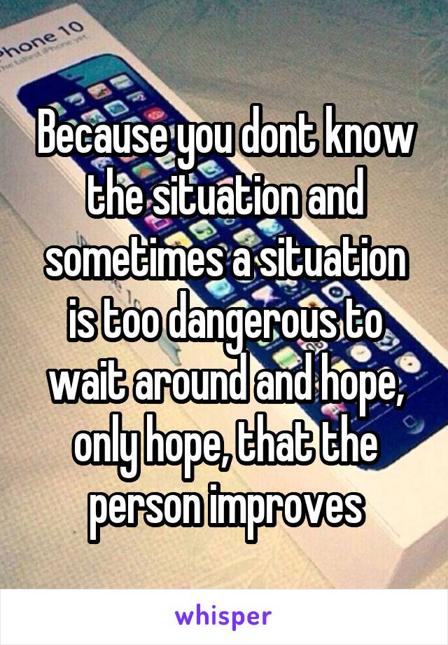 Because you dont know the situation and sometimes a situation is too dangerous to wait around and hope, only hope, that the person improves