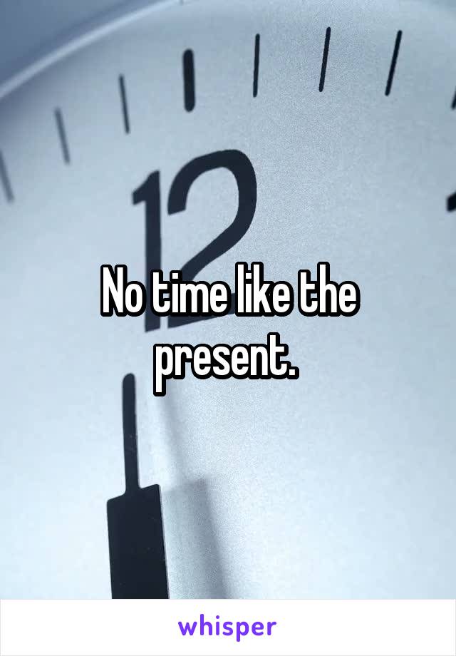 No time like the present. 