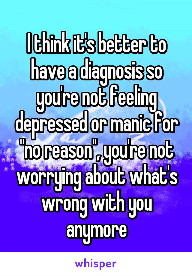 I think it's better to have a diagnosis so you're not feeling depressed or manic for "no reason", you're not worrying about what's wrong with you anymore