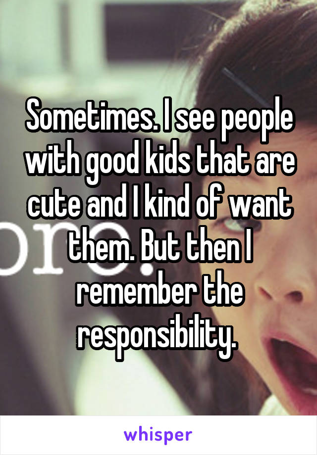 Sometimes. I see people with good kids that are cute and I kind of want them. But then I remember the responsibility. 