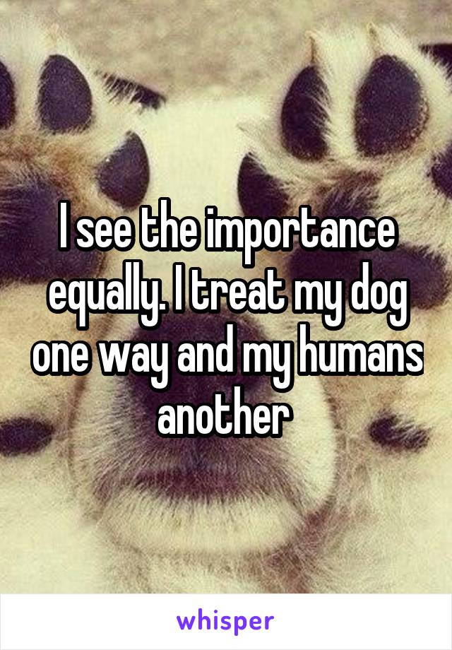 I see the importance equally. I treat my dog one way and my humans another 