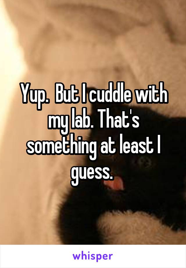 Yup.  But I cuddle with my lab. That's something at least I guess. 