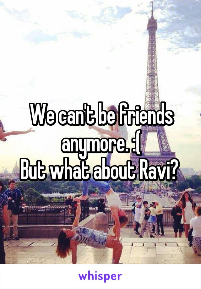 We can't be friends anymore. :(
But what about Ravi? 