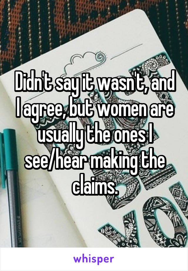 Didn't say it wasn't, and I agree, but women are usually the ones I see/hear making the claims.