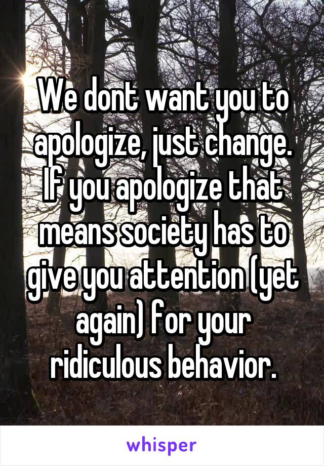 We dont want you to apologize, just change. If you apologize that means society has to give you attention (yet again) for your ridiculous behavior.