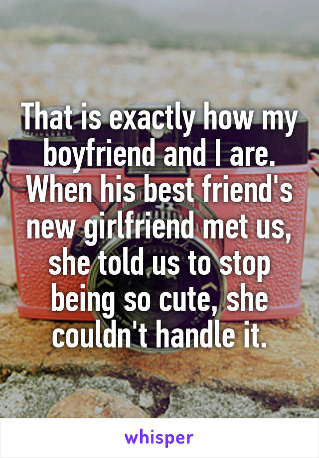 That is exactly how my boyfriend and I are. When his best friend's new girlfriend met us, she told us to stop being so cute, she couldn't handle it.