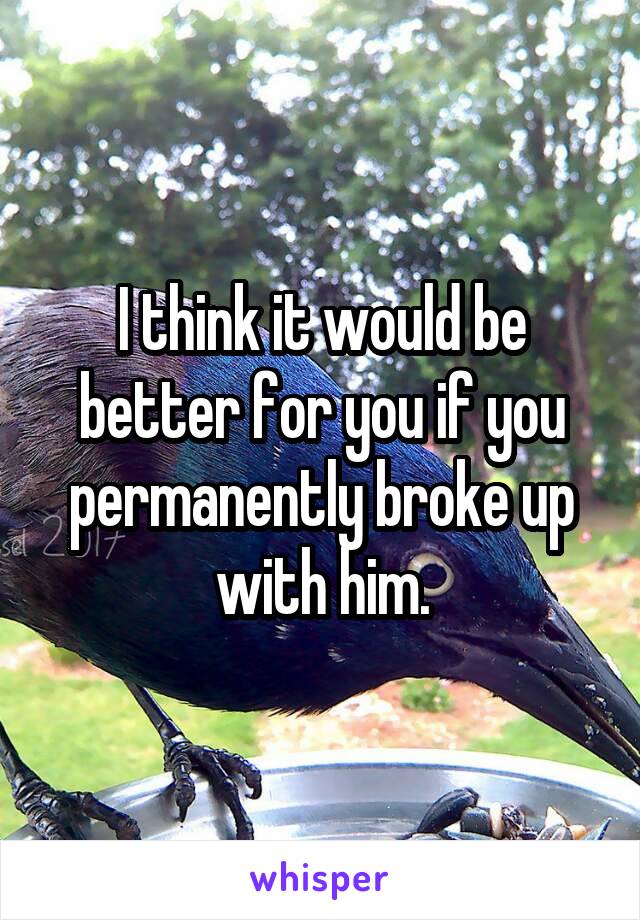I think it would be better for you if you permanently broke up with him.