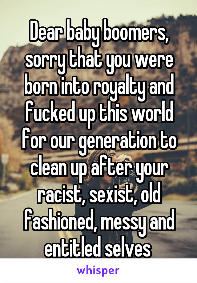 Dear baby boomers, sorry that you were born into royalty and fucked up this world for our generation to clean up after your racist, sexist, old fashioned, messy and entitled selves 