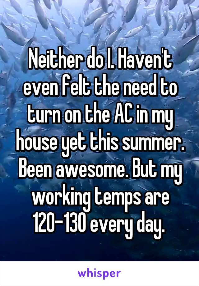 Neither do I. Haven't even felt the need to turn on the AC in my house yet this summer. Been awesome. But my working temps are 120-130 every day. 