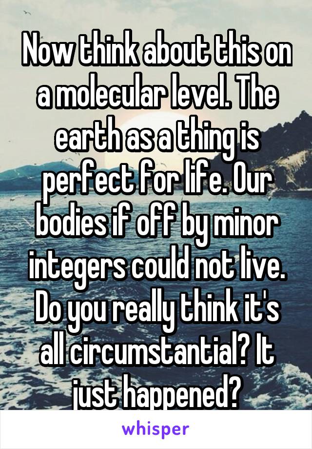 Now think about this on a molecular level. The earth as a thing is perfect for life. Our bodies if off by minor integers could not live. Do you really think it's all circumstantial? It just happened?