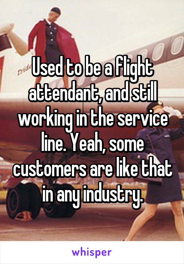 Used to be a flight attendant, and still working in the service line. Yeah, some customers are like that in any industry.