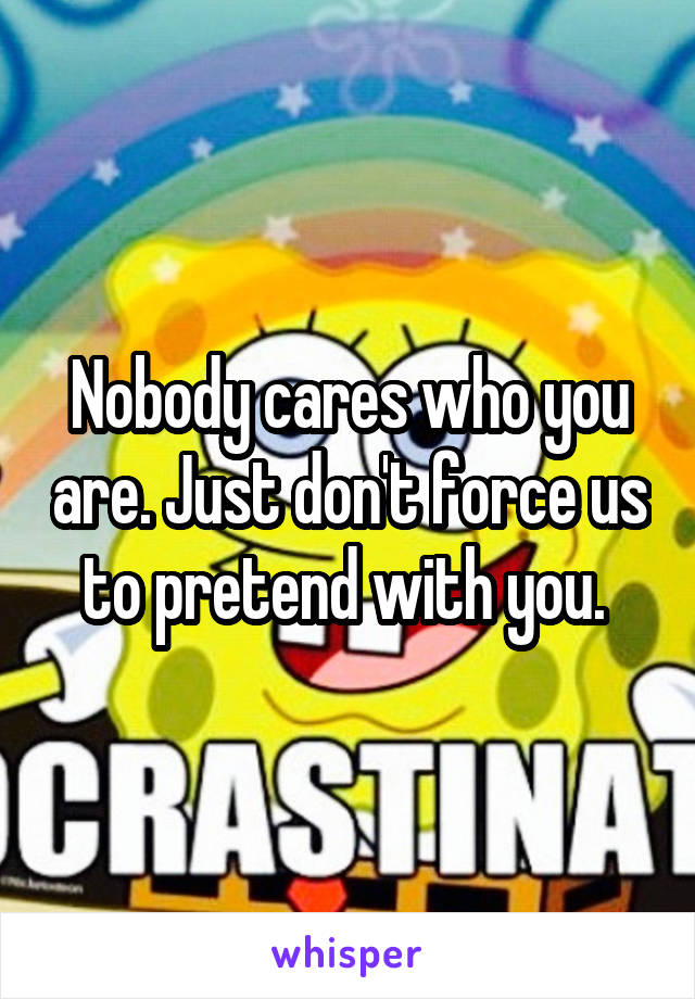 Nobody cares who you are. Just don't force us to pretend with you. 