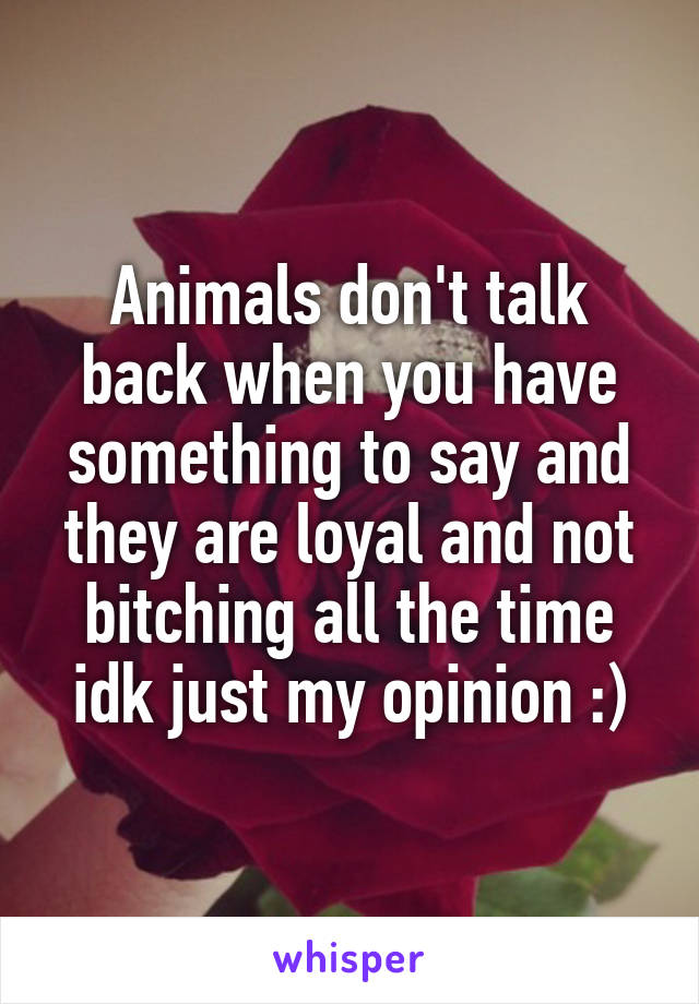 Animals don't talk back when you have something to say and they are loyal and not bitching all the time idk just my opinion :)