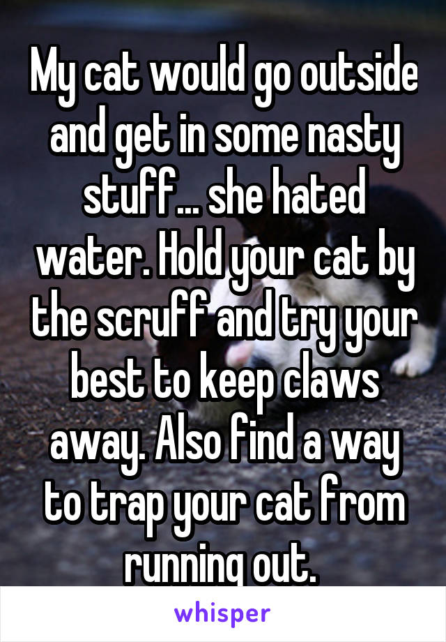 My cat would go outside and get in some nasty stuff... she hated water. Hold your cat by the scruff and try your best to keep claws away. Also find a way to trap your cat from running out. 