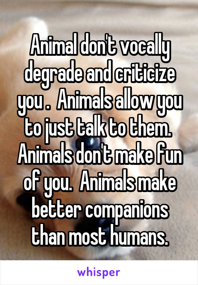 Animal don't vocally degrade and criticize you .  Animals allow you to just talk to them.  Animals don't make fun of you.  Animals make better companions than most humans.