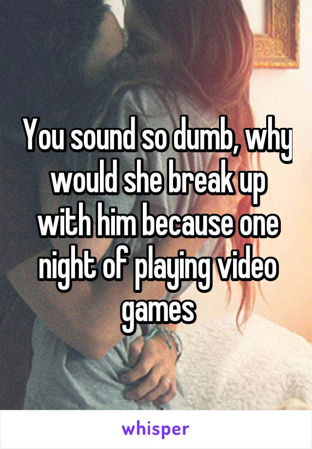 You sound so dumb, why would she break up with him because one night of playing video games