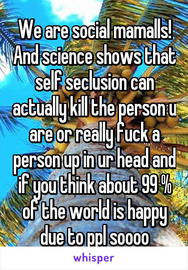 We are social mamalls! And science shows that self seclusion can actually kill the person u are or really fuck a person up in ur head and if you think about 99 % of the world is happy due to ppl soooo