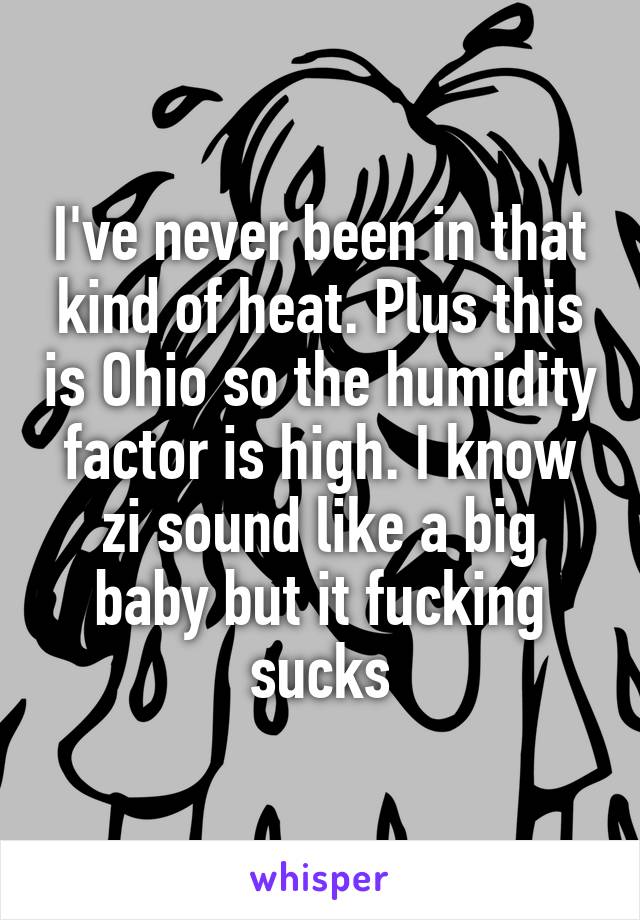 I've never been in that kind of heat. Plus this is Ohio so the humidity factor is high. I know zi sound like a big baby but it fucking sucks