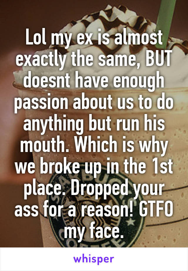 Lol my ex is almost exactly the same, BUT doesnt have enough passion about us to do anything but run his mouth. Which is why we broke up in the 1st place. Dropped your ass for a reason! GTFO my face.