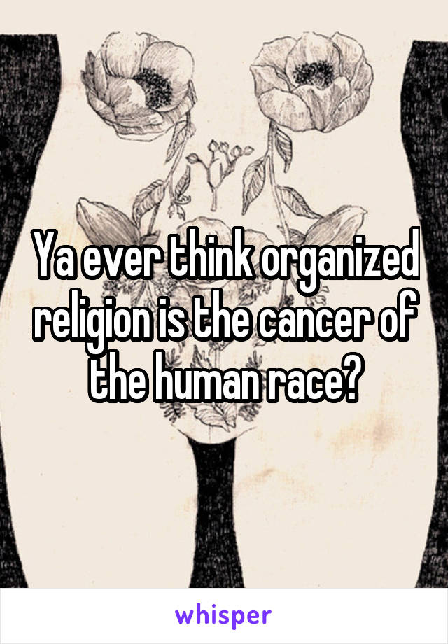 Ya ever think organized religion is the cancer of the human race?