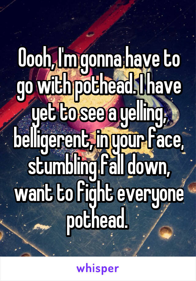 Oooh, I'm gonna have to go with pothead. I have yet to see a yelling, belligerent, in your face, stumbling fall down, want to fight everyone pothead. 