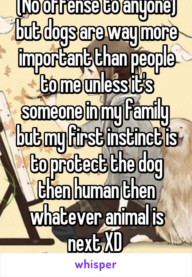 (No offense to anyone) but dogs are way more important than people to me unless it's someone in my family  but my first instinct is to protect the dog then human then whatever animal is next XD 
