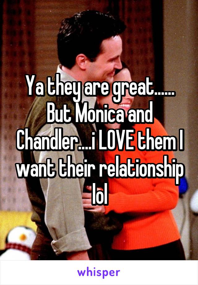 Ya they are great......
But Monica and Chandler....i LOVE them I want their relationship lol