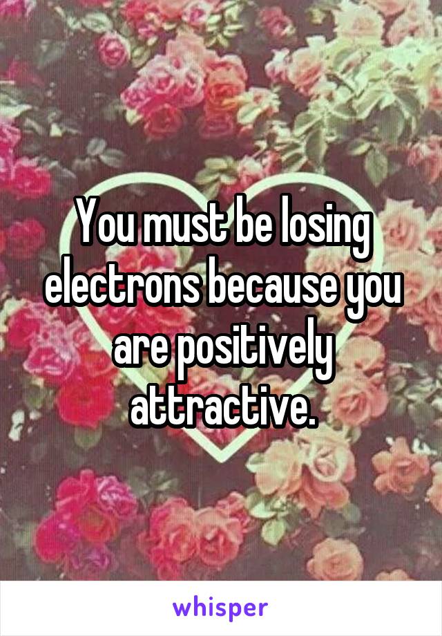 You must be losing electrons because you are positively attractive.