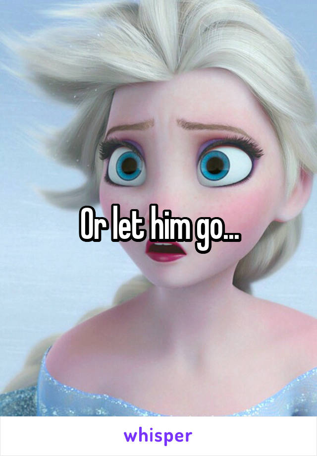 Or let him go...